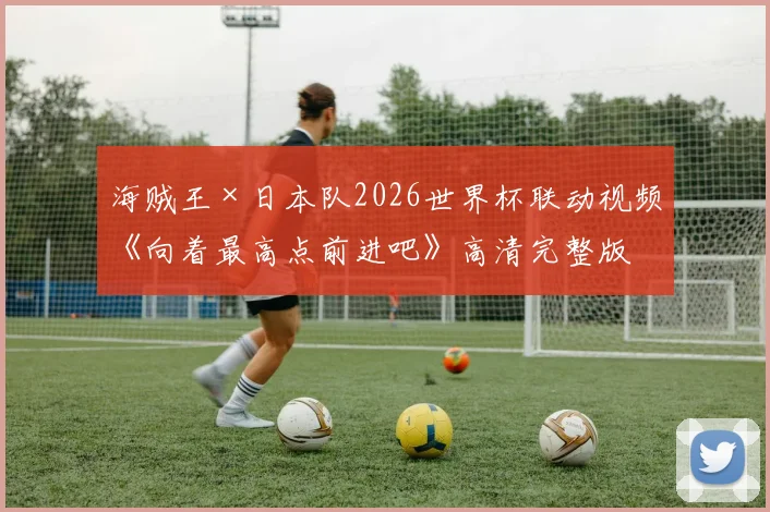 海贼王×日本队2026世界杯联动视频《向着最高点前进吧》高清完整版：梦想与热血的终极碰撞