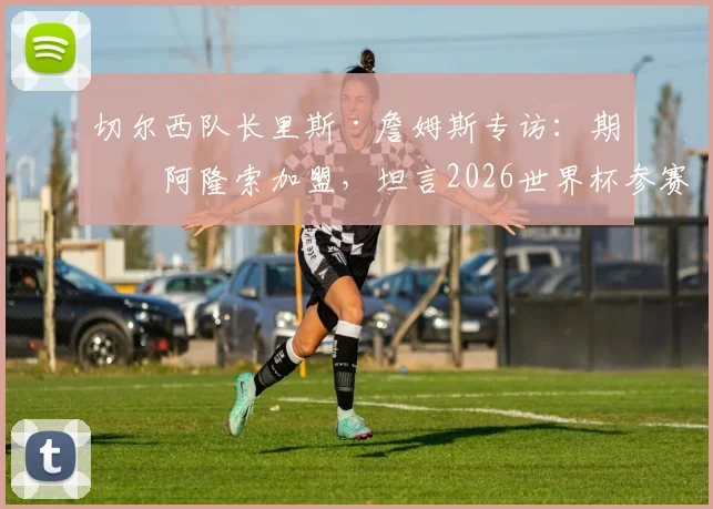 切尔西队长里斯·詹姆斯专访：期待阿隆索加盟，坦言2026世界杯参赛意义重大，透露球队与个人目标