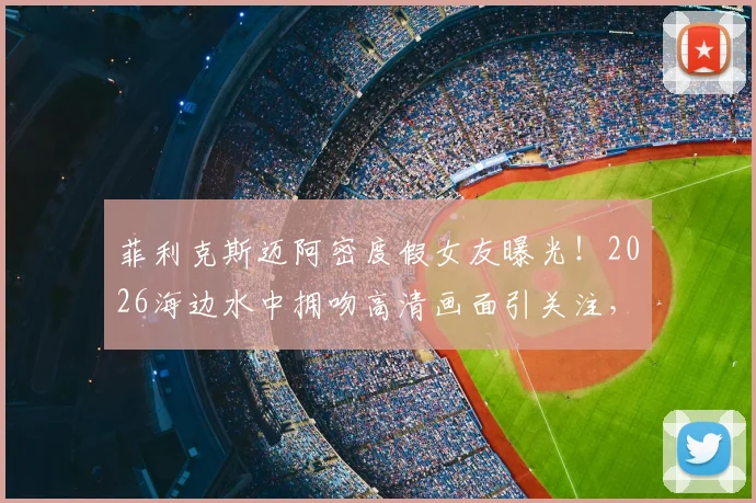 菲利克斯迈阿密度假女友曝光！2026海边水中拥吻高清画面引关注，新恋情细节全解析