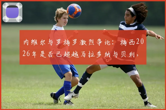 内维尔与罗梅罗激烈争论:梅西2026年是否已超越马拉多纳与贝利,引发足坛历史地位大讨论
