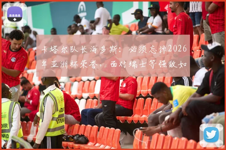 卡塔尔队长海多斯：必须忘掉2026年亚洲杯荣誉，面对瑞士等强敌如何调整心态与战术