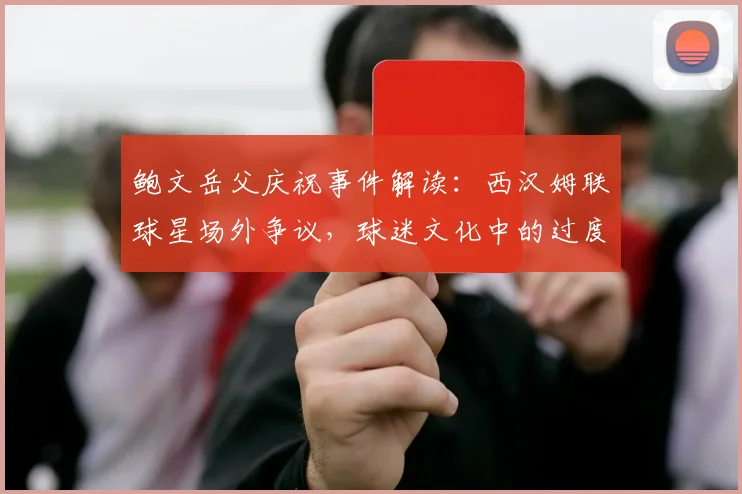 鲍文岳父庆祝事件解读：西汉姆联球星场外争议，球迷文化中的过度庆祝引思考