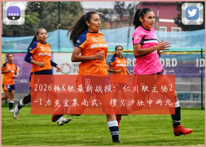 2026韩K联最新战报:仁川联主场2-1力克金泉尚武,穆戈沙独中两元,高在贤锁定胜局