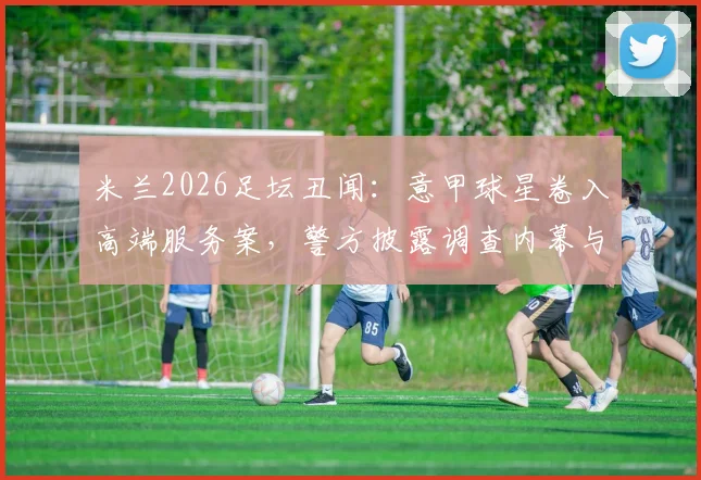 米兰2026足坛丑闻：意甲球星卷入高端服务案，警方披露调查内幕与球员名单