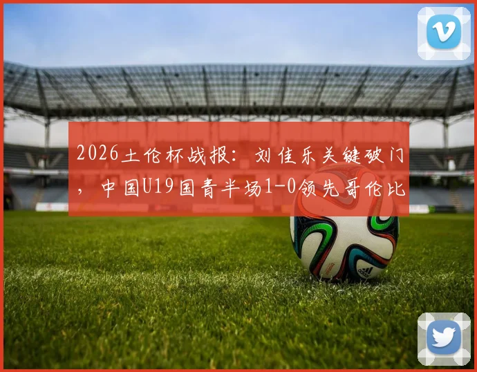 2026土伦杯战报：刘佳乐关键破门，中国U19国青半场1-0领先哥伦比亚，出线前景分析及球员表现点评