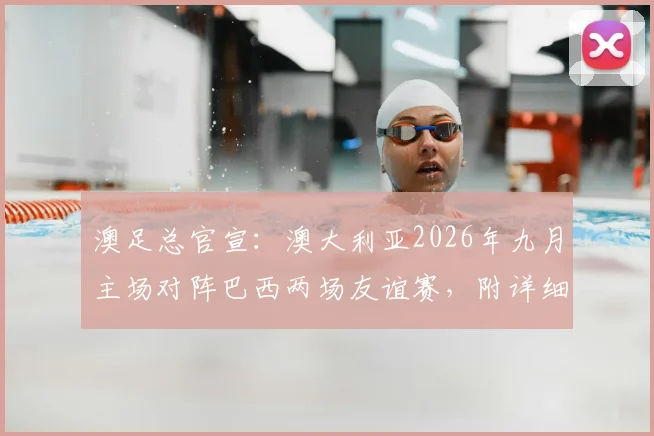 澳足总官宣:澳大利亚2026年九月主场对阵巴西两场友谊赛,附详细赛程、购票与观战全指南