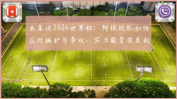 米莱谈2026世界杯:阿根廷队如何应对嫉妒与争议,实力前景深度剖析