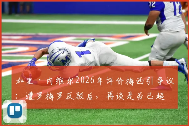 加里·内维尔2026年评价梅西引争议：遭罗梅罗反驳后，再谈是否已超越贝利与马拉多纳