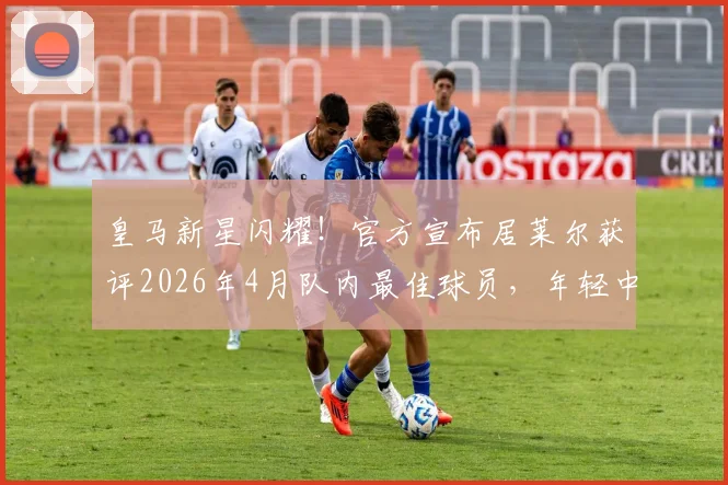 皇马新星闪耀!官方宣布居莱尔获评2026年4月队内最佳球员,年轻中场已成安帅麾下关键角色