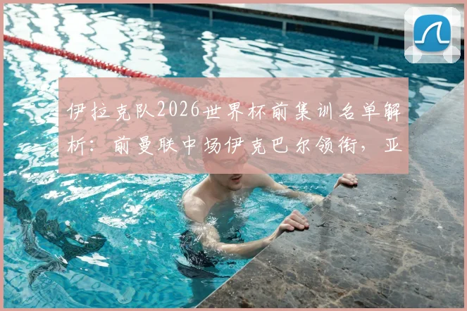 伊拉克队2026世界杯前集训名单解析:前曼联中场伊克巴尔领衔,亚洲杯黑马阵容有何看点?