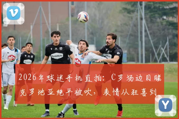2026年球迷手机直拍:C罗场边目睹克罗地亚绝平被吹,表情从狂喜到失落全过程视频