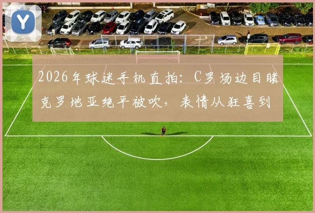 2026年球迷手机直拍：C罗场边目睹克罗地亚绝平被吹，表情从狂喜到失落全过程视频