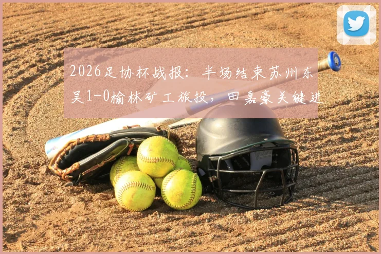 2026足协杯战报:半场结束苏州东吴1-0榆林矿工旅投,田嘉豪关键进球领跑射手榜,晋级形势深度分析