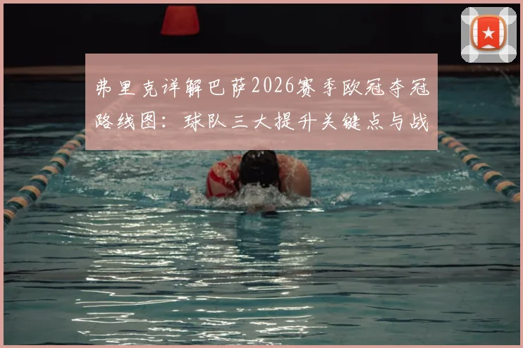 弗里克详解巴萨2026赛季欧冠夺冠路线图：球队三大提升关键点与战术变革前瞻