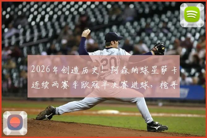 2026年创造历史！阿森纳球星萨卡连续两赛季欧冠半决赛进球，枪手队史首人纪录全解析