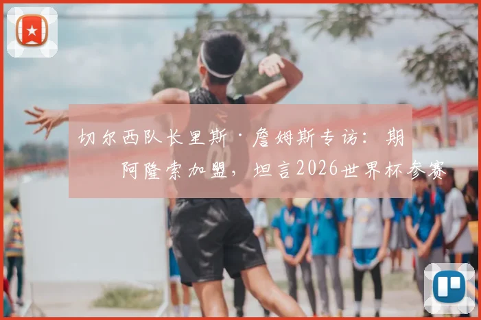 切尔西队长里斯·詹姆斯专访：期待阿隆索加盟，坦言2026世界杯参赛意义重大，透露球队与个人目标