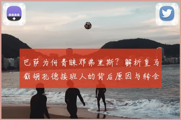 巴萨为何青睐邓弗里斯？解析皇马截胡孔德接班人的背后原因与转会市场博弈