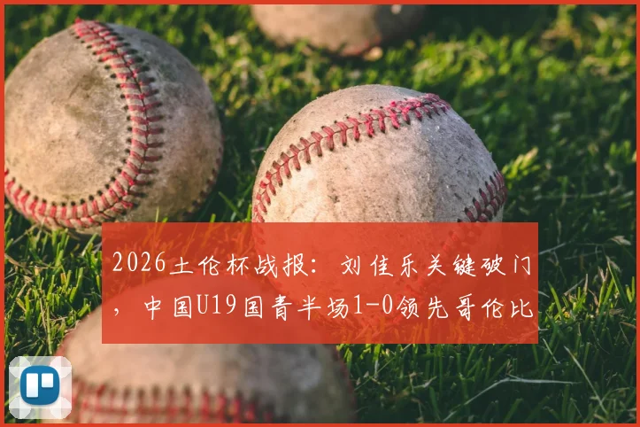 2026土伦杯战报：刘佳乐关键破门，中国U19国青半场1-0领先哥伦比亚，出线前景分析及球员表现点评