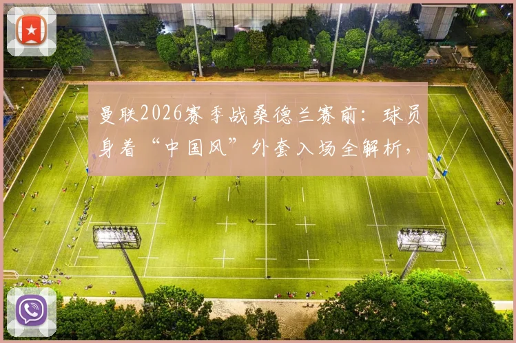 曼联2026赛季战桑德兰赛前:球员身着“中国风”外套入场全解析,中式美学设计细节与品牌来源揭秘