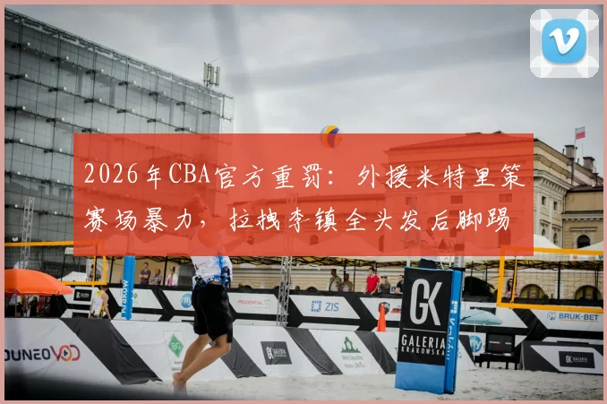 2026年CBA官方重罚：外援米特里策赛场暴力，拉拽李镇全头发后脚踢冰桶，遭停赛4场并罚款4万元