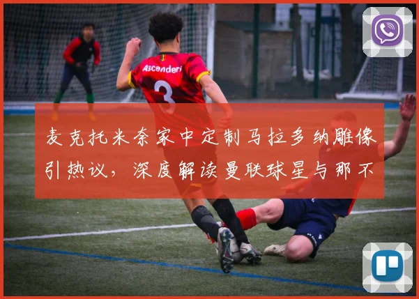 麦克托米奈家中定制马拉多纳雕像引热议,深度解读曼联球星与那不勒斯的不解之缘2026