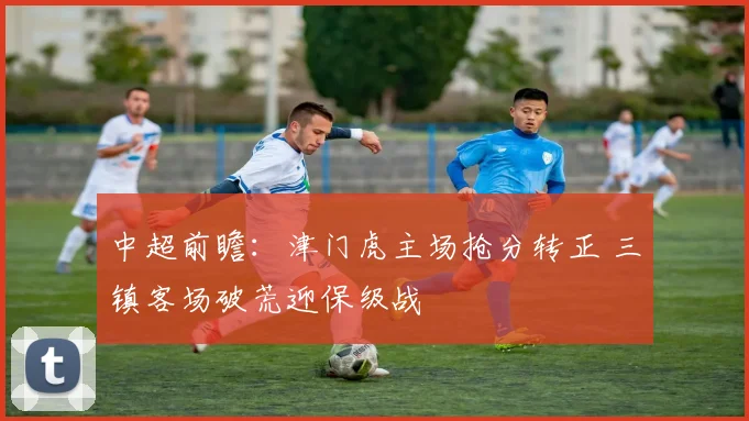 中超前瞻：津门虎主场抢分转正 三镇客场破荒迎保级战
