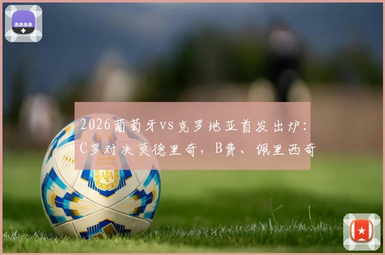 2026葡萄牙vs克罗地亚首发出炉：C罗对决莫德里奇，B费、佩里西奇登场，附历史交锋与阵容深度解析