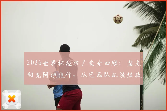 2026世界杯经典广告全回顾:盘点耐克阿迪佳作,从巴西队机场炫技到梅罗对决