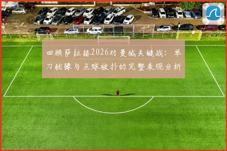 回顾萨拉赫2026对曼城关键战：单刀犹豫与点球被扑的完整表现分析及战术讨论