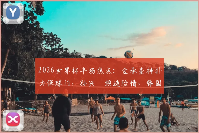 2026世界杯半场焦点:金承奎神扑力保球门,孙兴慜频造险情,韩国与墨西哥0-0战况解析
