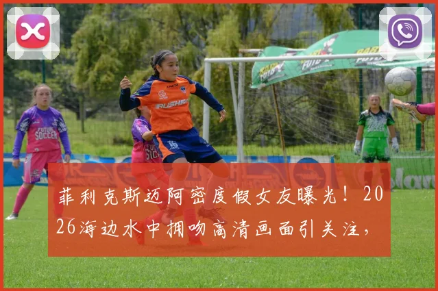 菲利克斯迈阿密度假女友曝光！2026海边水中拥吻高清画面引关注，新恋情细节全解析