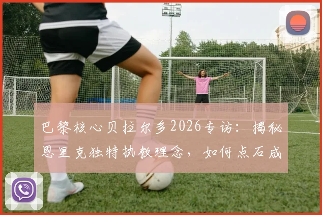 巴黎核心贝拉尔多2026专访:揭秘恩里克独特执教理念,如何点石成金让全队实力飙升