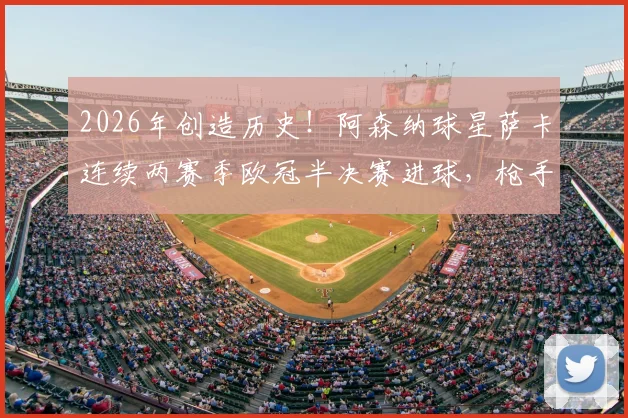 2026年创造历史!阿森纳球星萨卡连续两赛季欧冠半决赛进球,枪手队史首人纪录全解析