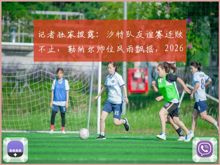 记者独家披露：沙特队友谊赛连败不止，勒纳尔帅位风雨飘摇，2026世界杯前景蒙上阴影