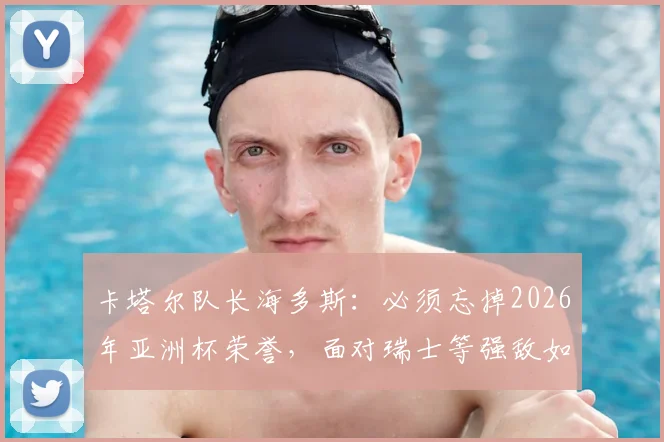 卡塔尔队长海多斯：必须忘掉2026年亚洲杯荣誉，面对瑞士等强敌如何调整心态与战术