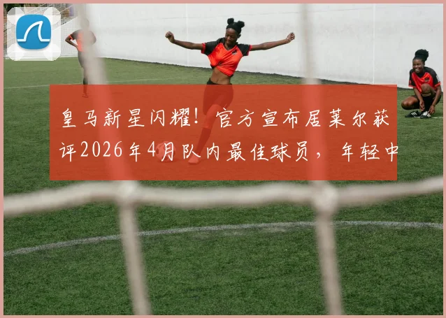 皇马新星闪耀！官方宣布居莱尔获评2026年4月队内最佳球员，年轻中场已成安帅麾下关键角色