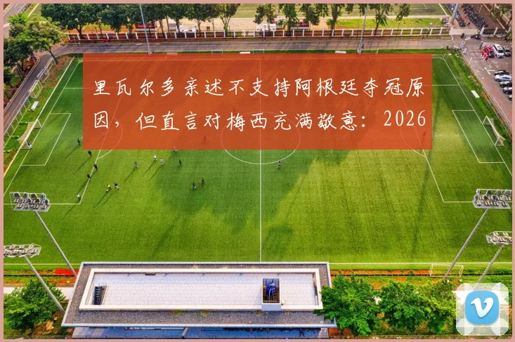 里瓦尔多亲述不支持阿根廷夺冠原因，但直言对梅西充满敬意：2026世界杯的终极矛盾与伟大
