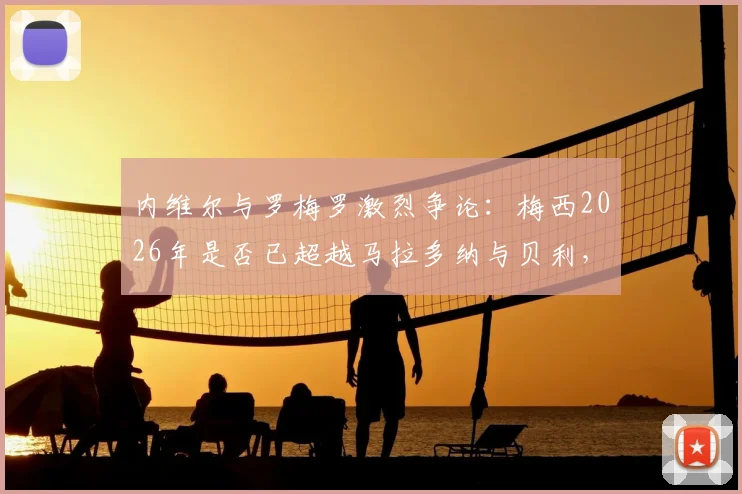 内维尔与罗梅罗激烈争论：梅西2026年是否已超越马拉多纳与贝利，引发足坛历史地位大讨论