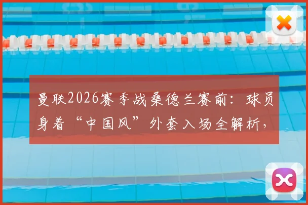 曼联2026赛季战桑德兰赛前：球员身着“中国风”外套入场全解析，中式美学设计细节与品牌来源揭秘