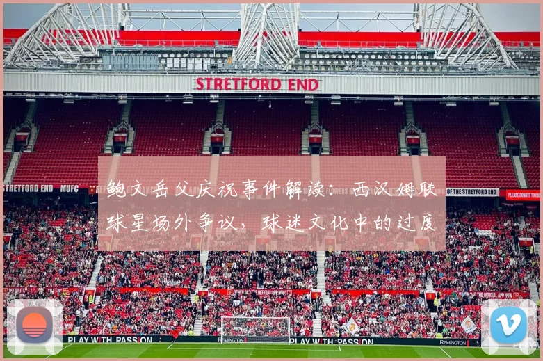 鲍文岳父庆祝事件解读:西汉姆联球星场外争议,球迷文化中的过度庆祝引思考