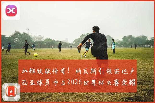 加维致敬传奇！纳瓦斯引领安达卢西亚球员冲击2026世界杯决赛荣耀