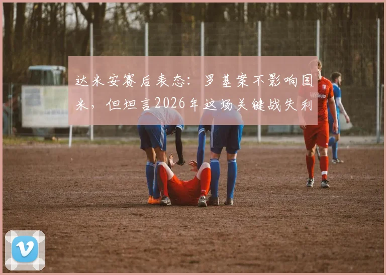 达米安赛后表态：罗基案不影响国米，但坦言2026年这场关键战失利很遗憾