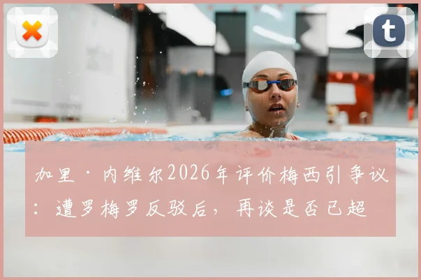 加里·内维尔2026年评价梅西引争议：遭罗梅罗反驳后，再谈是否已超越贝利与马拉多纳