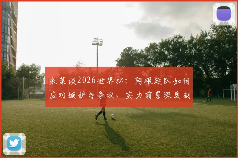 米莱谈2026世界杯：阿根廷队如何应对嫉妒与争议，实力前景深度剖析