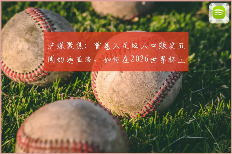 沪媒聚焦：曾卷入足坛人口贩卖丑闻的迪亚洛，如何在2026世界杯上演绝杀救主？事件回顾与生涯解读
