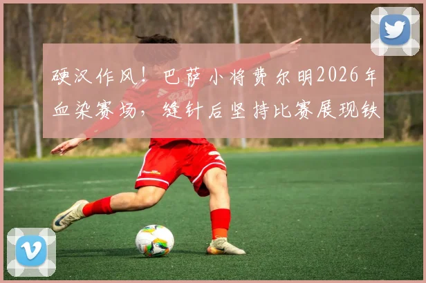硬汉作风！巴萨小将费尔明2026年血染赛场，缝针后坚持比赛展现铁血精神