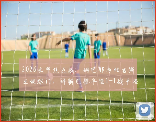 2026法甲焦点战：姆巴耶与帕吉斯互破球门，详解巴黎半场1-1战平洛里昂全过程与技术分析