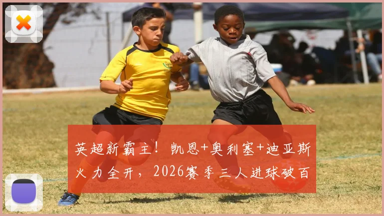 英超新霸主！凯恩+奥利塞+迪亚斯火力全开，2026赛季三人进球破百创纪录