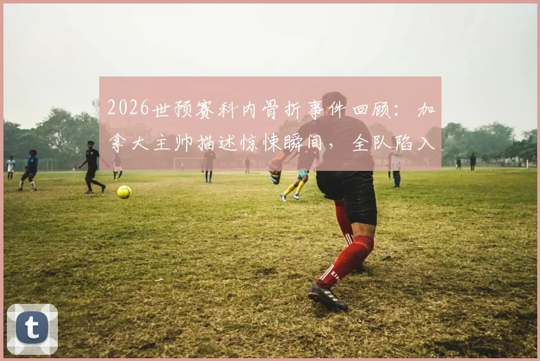 2026世预赛科内骨折事件回顾:加拿大主帅描述惊悚瞬间,全队陷入悲伤,事故详情与后续进展
