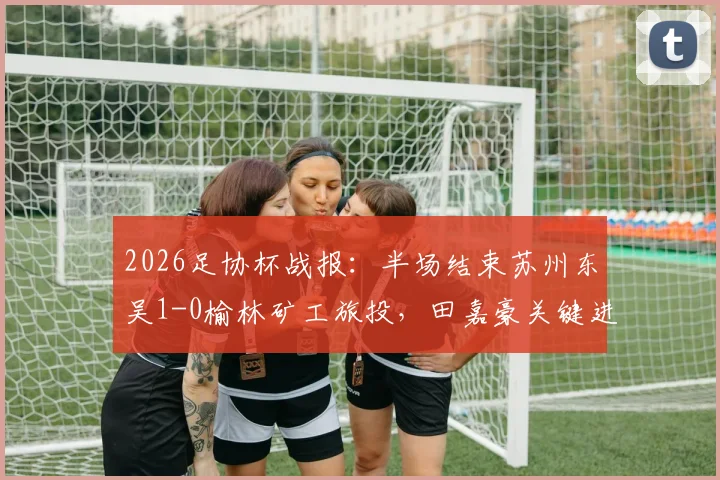 2026足协杯战报：半场结束苏州东吴1-0榆林矿工旅投，田嘉豪关键进球领跑射手榜，晋级形势深度分析